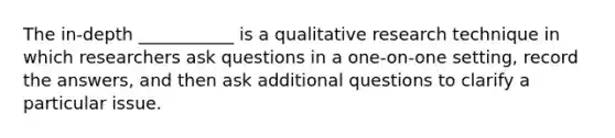 The in-depth ___________ is a qualitative research technique in which researchers ask questions in a one-on-one setting, record the answers, and then ask additional questions to clarify a particular issue.