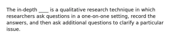 The in-depth ____ is a qualitative research technique in which researchers ask questions in a one-on-one setting, record the answers, and then ask additional questions to clarify a particular issue.