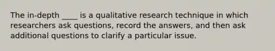 The in-depth ____ is a qualitative research technique in which researchers ask questions, record the answers, and then ask additional questions to clarify a particular issue.