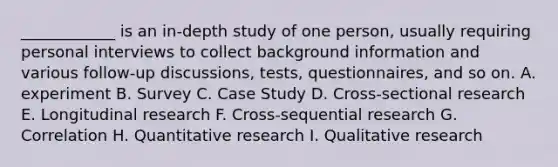 ____________ is an in-depth study of one person, usually requiring personal interviews to collect background information and various follow-up discussions, tests, questionnaires, and so on. A. experiment B. Survey C. Case Study D. Cross-sectional research E. Longitudinal research F. Cross-sequential research G. Correlation H. Quantitative research I. Qualitative research