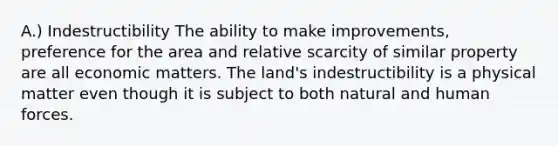 A.) Indestructibility The ability to make improvements, preference for the area and relative scarcity of similar property are all economic matters. The land's indestructibility is a physical matter even though it is subject to both natural and human forces.