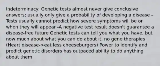 Indeterminacy: Genetic tests almost never give conclusive answers; usually only give a probability of developing a disease -Tests usually cannot predict how severe symptoms will be or when they will appear -A negative test result doesn't guarantee a disease-free future Genetic tests can tell you what you have, but now much about what you can do about it, no gene therapies! (Heart disease->eat less cheeseburgers) Power to identify and predict genetic disorders has outpaced ability to do anything about them