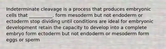 Indeterminate cleavage is a process that produces embryonic cells that __________. form mesoderm but not endoderm or ectoderm stop dividing until conditions are ideal for embryonic development retain the capacity to develop into a complete embryo form ectoderm but not endoderm or mesoderm form eggs or sperm