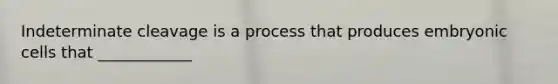 Indeterminate cleavage is a process that produces embryonic cells that ____________