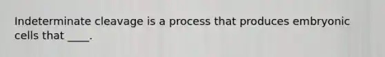 Indeterminate cleavage is a process that produces embryonic cells that ____.