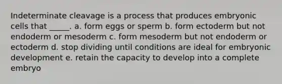 Indeterminate cleavage is a process that produces embryonic cells that _____. a. form eggs or sperm b. form ectoderm but not endoderm or mesoderm c. form mesoderm but not endoderm or ectoderm d. stop dividing until conditions are ideal for embryonic development e. retain the capacity to develop into a complete embryo