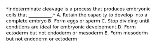 *Indeterminate cleavage is a process that produces embryonic cells that __________.* A. Retain the capacity to develop into a complete embryo B. Form eggs or sperm C. Stop dividing until conditions are ideal for embryonic development D. Form ectoderm but not endoderm or mesoderm E. Form mesoderm but not endoderm or ectoderm