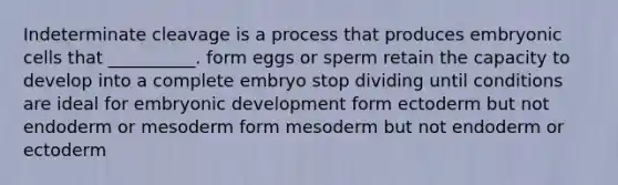 Indeterminate cleavage is a process that produces embryonic cells that __________. form eggs or sperm retain the capacity to develop into a complete embryo stop dividing until conditions are ideal for embryonic development form ectoderm but not endoderm or mesoderm form mesoderm but not endoderm or ectoderm