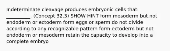 Indeterminate cleavage produces embryonic cells that __________. (Concept 32.3) SHOW HINT form mesoderm but not endoderm or ectoderm form eggs or sperm do not divide according to any recognizable pattern form ectoderm but not endoderm or mesoderm retain the capacity to develop into a complete embryo