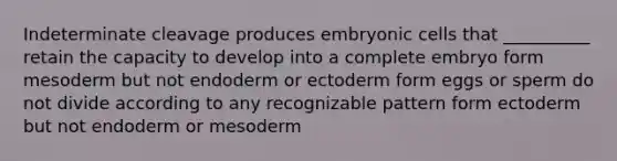 Indeterminate cleavage produces embryonic cells that __________ retain the capacity to develop into a complete embryo form mesoderm but not endoderm or ectoderm form eggs or sperm do not divide according to any recognizable pattern form ectoderm but not endoderm or mesoderm