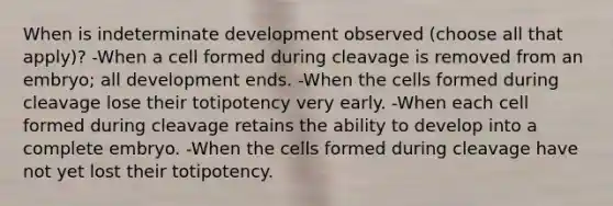 When is indeterminate development observed (choose all that apply)? -When a cell formed during cleavage is removed from an embryo; all development ends. -When the cells formed during cleavage lose their totipotency very early. -When each cell formed during cleavage retains the ability to develop into a complete embryo. -When the cells formed during cleavage have not yet lost their totipotency.