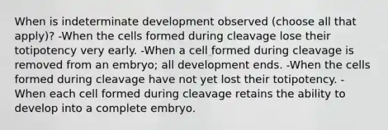 When is indeterminate development observed (choose all that apply)? -When the cells formed during cleavage lose their totipotency very early. -When a cell formed during cleavage is removed from an embryo; all development ends. -When the cells formed during cleavage have not yet lost their totipotency. -When each cell formed during cleavage retains the ability to develop into a complete embryo.