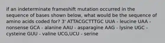 if an indeterminate frameshift mutation occurred in the sequence of bases shown below, what would be the sequence of amino acids coded for? 3' ATTACGCTTTGC UUA - leucine UAA - nonsense GCA - alanine AAU - asparagine AAG - lysine UGC - cysteine GUU - valine UCG,UCU - serine