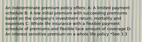 An indeterminate premium policy offers: A: A limited payment schedule B: A low initial premium with succeeding premiums based on the company's investment return, mortality and expenses C: Whole life insurance with a flexible payment schedule of premiums and flexible face amount of coverage D: An interest sensitive premium on a whole life policy *See 3.3