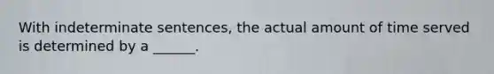 With indeterminate sentences, the actual amount of time served is determined by a ______.