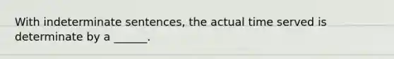 With indeterminate sentences, the actual time served is determinate by a ______.