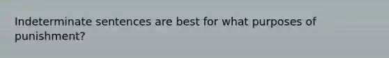 Indeterminate sentences are best for what purposes of punishment?