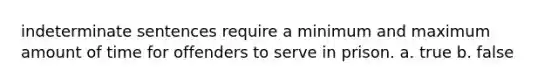 indeterminate sentences require a minimum and maximum amount of time for offenders to serve in prison. a. true b. false