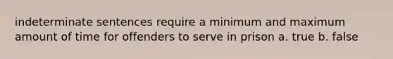 indeterminate sentences require a minimum and maximum amount of time for offenders to serve in prison a. true b. false