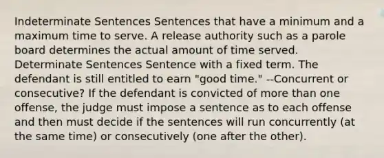 Indeterminate Sentences Sentences that have a minimum and a maximum time to serve. A release authority such as a parole board determines the actual amount of time served. Determinate Sentences Sentence with a fixed term. The defendant is still entitled to earn "good time." --Concurrent or consecutive? If the defendant is convicted of more than one offense, the judge must impose a sentence as to each offense and then must decide if the sentences will run concurrently (at the same time) or consecutively (one after the other).