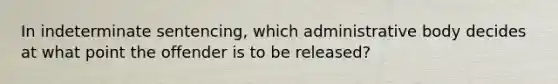 In indeterminate sentencing, which administrative body decides at what point the offender is to be released?