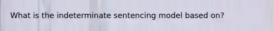 What is the indeterminate sentencing model based on?