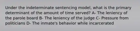 Under the indeterminate sentencing model, what is the primary determinant of the amount of time served? A- The leniency of the parole board B- The leniency of the judge C- Pressure from politicians D- The inmate's behavior while incarcerated