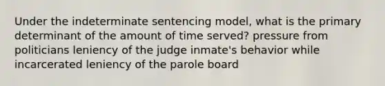 Under the indeterminate sentencing model, what is the primary determinant of the amount of time served? pressure from politicians leniency of the judge inmate's behavior while incarcerated leniency of the parole board