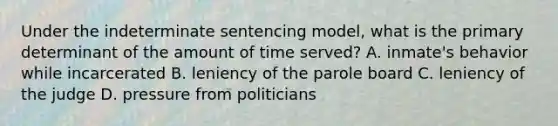 Under the indeterminate sentencing​ model, what is the primary determinant of the amount of time​ served? A. ​inmate's behavior while incarcerated B. leniency of the parole board C. leniency of the judge D. pressure from politicians