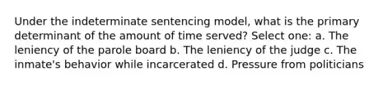 Under the indeterminate sentencing model, what is the primary determinant of the amount of time served? Select one: a. The leniency of the parole board b. The leniency of the judge c. The inmate's behavior while incarcerated d. Pressure from politicians