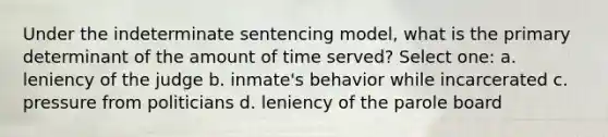 Under the indeterminate sentencing model, what is the primary determinant of the amount of time served? Select one: a. leniency of the judge b. inmate's behavior while incarcerated c. pressure from politicians d. leniency of the parole board