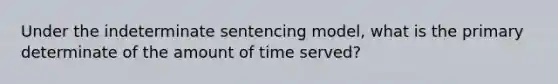 Under the indeterminate sentencing model, what is the primary determinate of the amount of time served?