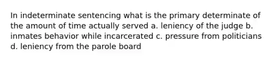 In indeterminate sentencing what is the primary determinate of the amount of time actually served a. leniency of the judge b. inmates behavior while incarcerated c. pressure from politicians d. leniency from the parole board