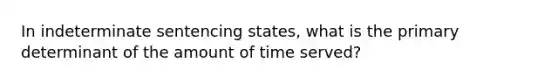 In indeterminate sentencing states, what is the primary determinant of the amount of time served?