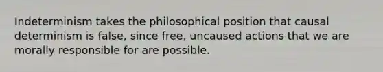 Indeterminism takes the philosophical position that causal determinism is false, since free, uncaused actions that we are morally responsible for are possible.