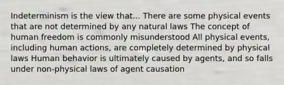Indeterminism is the view that... There are some physical events that are not determined by any natural laws The concept of human freedom is commonly misunderstood All physical events, including human actions, are completely determined by physical laws Human behavior is ultimately caused by agents, and so falls under non-physical laws of agent causation