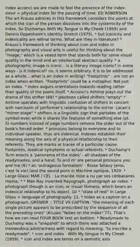 index acconci we are made to feel the presence of the index: sieve = physical index for the passing of time. ED ROBERSON The art Krauss admires in this framework considers the points at which the icon of the person dissolves into the systemicity of the index. So Duchamps With My Tongue in My Cheek (1959) and Dennis Oppenheim's Identity Stretch (1975). * but iconicity and indexicality are retinal terms. What are they in literature? * Krauss's framework of thinking about icon and index in photography and visual arts is useful for thinking about the "image," which is a vexed term that stands both for some visual quality in the mind and an intellectual abstract quality. * a photographic image is iconic - is a literary image iconic? in some ways - is it indexical? no..it seems arbitrary. it is to be addressed as a whole... what is an index in writing? "Footprints" - are not an index when written. "Footprints" could be a metaphor. Not just an index. * index augurs orientations towards reading rather than quality of the poem itself. * Acconci's Airtime plays out the drama of the shifter (69) * Jakobson called shifters "empty" * Airtime operates with linguistic confusion of shifters in concert with narcissim of performer's relationship to the mirror. Lacan's "mirror stage" * shifters is a linguistic sign that partakes of the symbol even while it shares the features of something else (pt. 5) numbers instead of page numbers remove the order out of the book's forced order. * pronouns belong to everyone and to individual speaker, thus are indexical. Indexes establish their meaning along the axis of a physical relationship to their referents. They are marks or traces of a particular cause. Footprints, medical symptoms or actual referents. * Duchamp's Tu'm enacts a 'panorama of the index' - all shadows of the readymades, and a hand. Tu and m' are personal pronouns you and me (6) * an 'outrageous formalism' - Rrose Sélavy (eros, c'est la vie) (and the sound puns in Machine optique, 1920. * Large Glass: MAR / CEL : La mariée mise a nu par ses célibataires meme; * * Man Ray invented Rayograph, photograph as index. * photograph though is an icon, or visual likeness, which bears an indexical relatioship to its object. 10 * "state of rest" in Large Glass = language of photography. 11. * Index as a caption on a photograph. GRENIER :: TITLE VS CAPTION. "the meaning of each single picture appears to be prescribed by the sequence of all the preceding ones" (Kruass "Notes on the Index" 77). That's how we can read FOUR BOOK text on bottom. * Readymade to Duchamp was a "snapshot" to which there was attached a tremendous arbitrariness with regard to meaning. "to inscribe a readymade". * icon and index - With My tongue in My Cheek (1959). * icon and index are terms on a semiotic axis