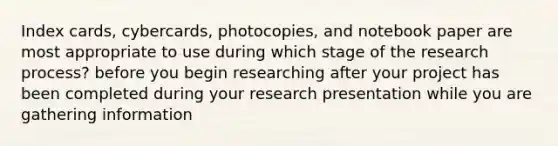 Index cards, cybercards, photocopies, and notebook paper are most appropriate to use during which stage of the research process? before you begin researching after your project has been completed during your research presentation while you are gathering information