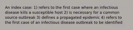 An index case: 1) refers to the first case where an infectious disease kills a susceptible host 2) is necessary for a common source outbreak 3) defines a propagated epidemic 4) refers to the first case of an infectious disease outbreak to be identified