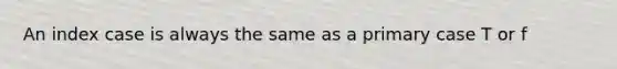 An index case is always the same as a primary case T or f