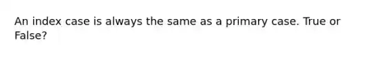 An index case is always the same as a primary case. True or False?