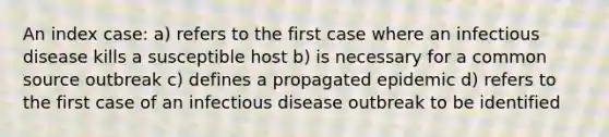 An index case: a) refers to the first case where an infectious disease kills a susceptible host b) is necessary for a common source outbreak c) defines a propagated epidemic d) refers to the first case of an infectious disease outbreak to be identified