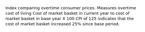 Index comparing overtime consumer prices. Measures overtime cost of living Cost of market basket in current year to cost of market basket in base year X 100 CPI of 125 indicates that the cost of market basket increased 25% since base period.