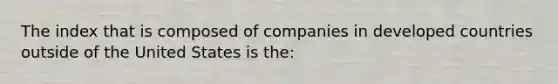 The index that is composed of companies in developed countries outside of the United States is the: