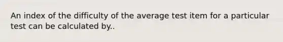 An index of the difficulty of the average test item for a particular test can be calculated by..