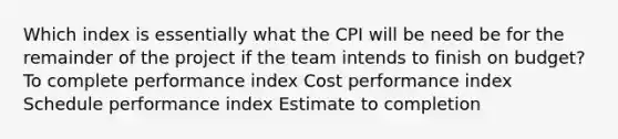 Which index is essentially what the CPI will be need be for the remainder of the project if the team intends to finish on budget? To complete performance index Cost performance index Schedule performance index Estimate to completion