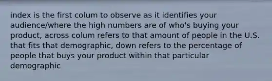 index is the first colum to observe as it identifies your audience/where the high numbers are of who's buying your product, across colum refers to that amount of people in the U.S. that fits that demographic, down refers to the percentage of people that buys your product within that particular demographic