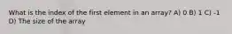 What is the index of the first element in an array? A) 0 B) 1 C) -1 D) The size of the array