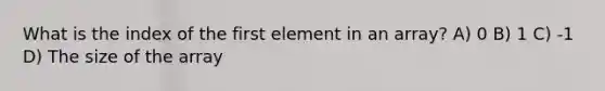 What is the index of the first element in an array? A) 0 B) 1 C) -1 D) The size of the array