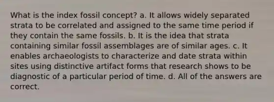 What is the index fossil concept? a. It allows widely separated strata to be correlated and assigned to the same time period if they contain the same fossils. b. It is the idea that strata containing similar fossil assemblages are of similar ages. c. It enables archaeologists to characterize and date strata within sites using distinctive artifact forms that research shows to be diagnostic of a particular period of time. d. All of the answers are correct.